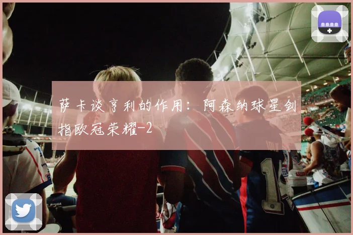 萨卡谈亨利的作用：阿森纳球星剑指欧冠荣耀