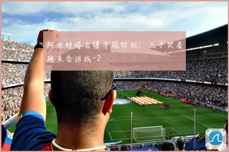 阿尔特塔自曝夺冠时刻：儿子哭着跑来告诉我