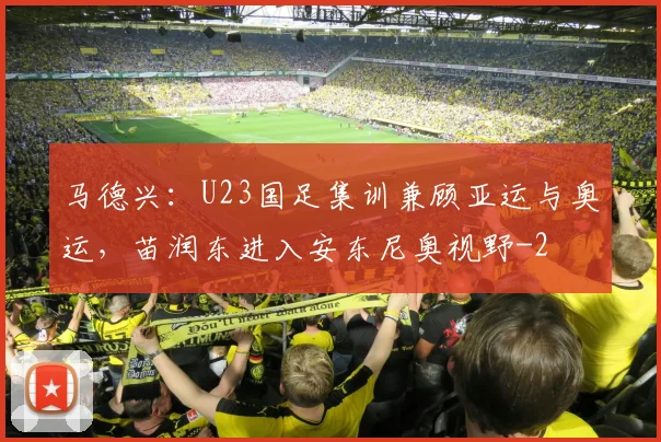 马德兴：U23国足集训兼顾亚运与奥运，苗润东进入安东尼奥视野