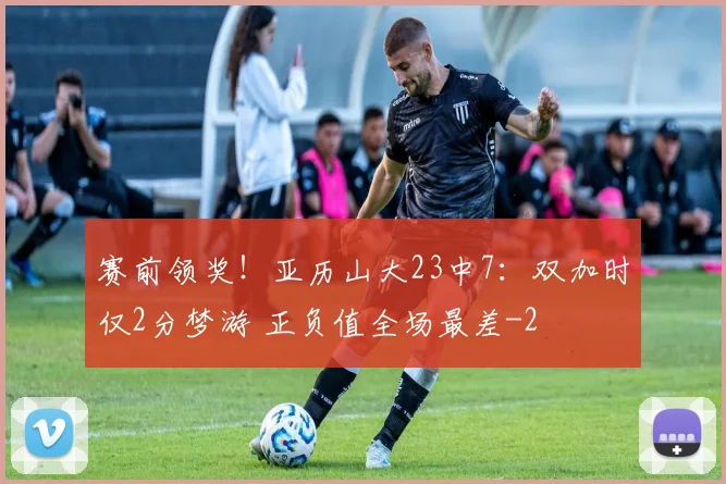 赛前领奖！亚历山大23中7：双加时仅2分梦游 正负值全场最差