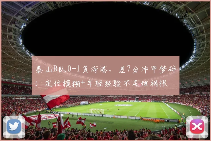 泰山B队0-1负海港，差7分冲甲梦碎：定位模糊+年轻经验不足埋祸根