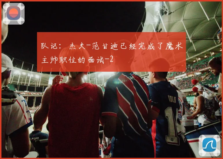 队记：杰夫-范甘迪已经完成了魔术主帅职位的面试