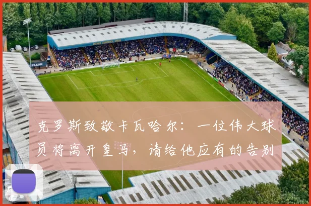 克罗斯致敬卡瓦哈尔：一位伟大球员将离开皇马，请给他应有的告别