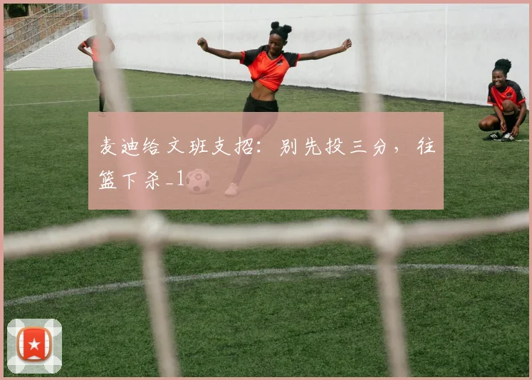 麦迪给文班支招：别先投三分，往篮下杀_1