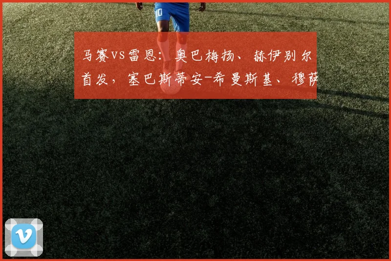 马赛vs雷恩：奥巴梅扬、赫伊别尔首发，塞巴斯蒂安-希曼斯基、穆萨-塔马里出战
