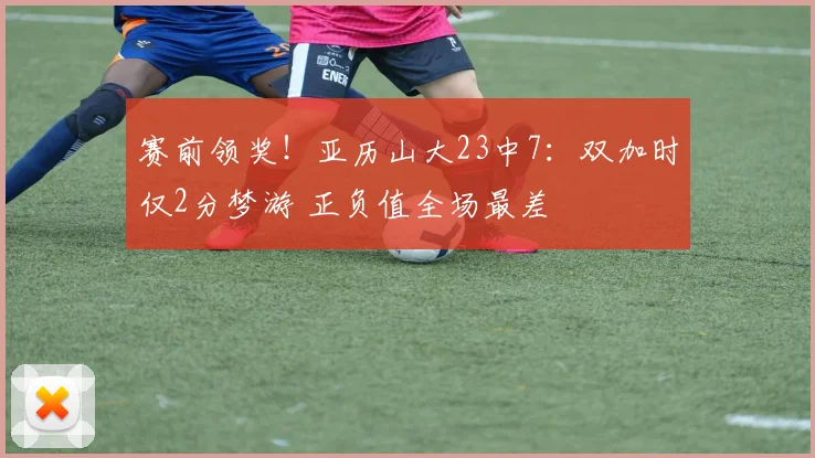 赛前领奖！亚历山大23中7：双加时仅2分梦游 正负值全场最差