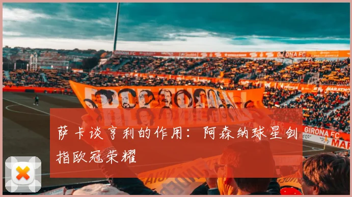 萨卡谈亨利的作用：阿森纳球星剑指欧冠荣耀