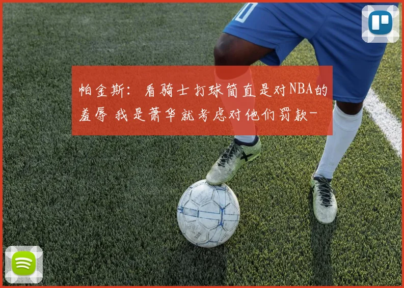帕金斯：看骑士打球简直是对NBA的羞辱 我是萧华就考虑对他们罚款