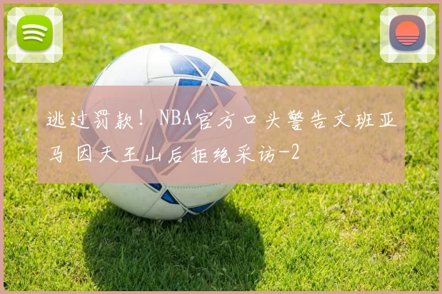逃过罚款！NBA官方口头警告文班亚马 因天王山后拒绝采访