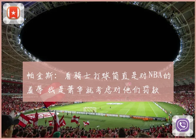 帕金斯：看骑士打球简直是对NBA的羞辱 我是萧华就考虑对他们罚款