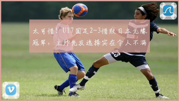 太可惜！U17国足2-3惜败日本无缘冠军，主帅先发选择实在令人不满