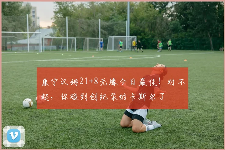 康宁汉姆21+8无缘今日最佳！对不起，你碰到创纪录的卡斯尔了