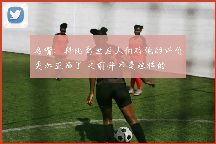 名嘴：科比离世后人们对他的评价更加正面了 之前并不是这样的