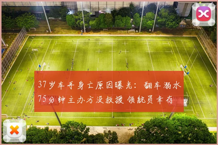 37岁车手身亡原因曝光：翻车溺水75分钟主办方没救援 领航员幸存