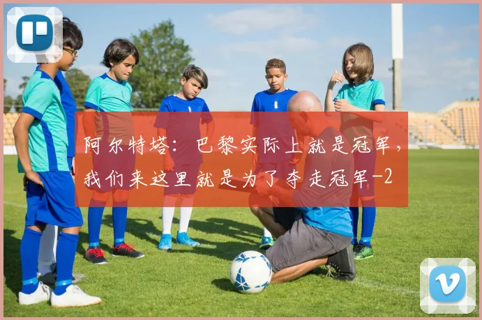 阿尔特塔：巴黎实际上就是冠军，我们来这里就是为了夺走冠军
