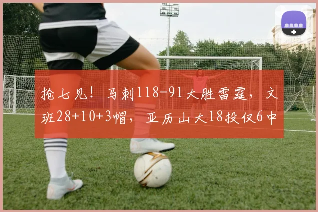 抢七见！马刺118-91大胜雷霆，文班28+10+3帽，亚历山大18投仅6中