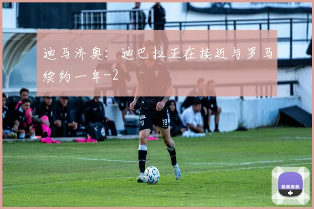 迪马济奥：迪巴拉正在接近与罗马续约一年