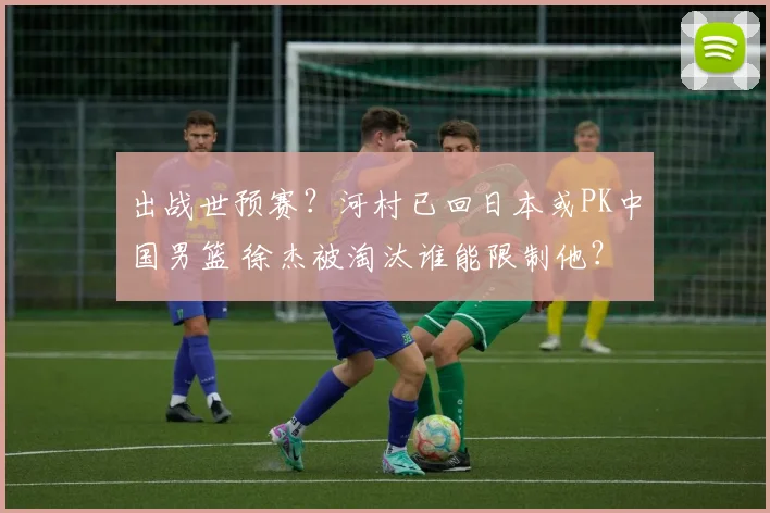 出战世预赛？河村已回日本或PK中国男篮 徐杰被淘汰谁能限制他？
