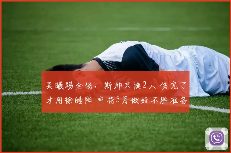 吴曦踢全场，斯帅只换2人 伤完了才用徐皓阳 申花5月做好不胜准备
