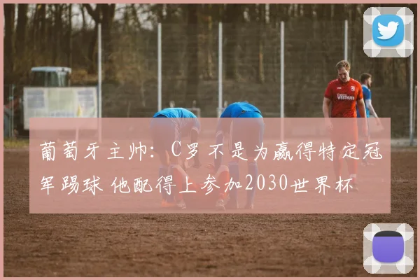 葡萄牙主帅：C罗不是为赢得特定冠军踢球 他配得上参加2030世界杯