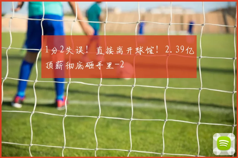 1分2失误！直接离开球馆！2.39亿顶薪彻底砸手里