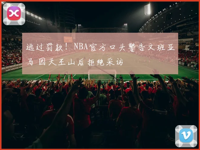 逃过罚款！NBA官方口头警告文班亚马 因天王山后拒绝采访