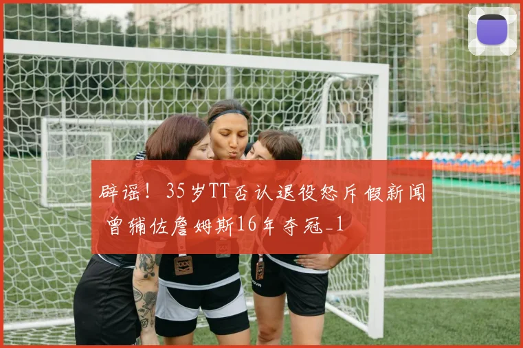 辟谣！35岁TT否认退役怒斥假新闻 曾辅佐詹姆斯16年夺冠_1