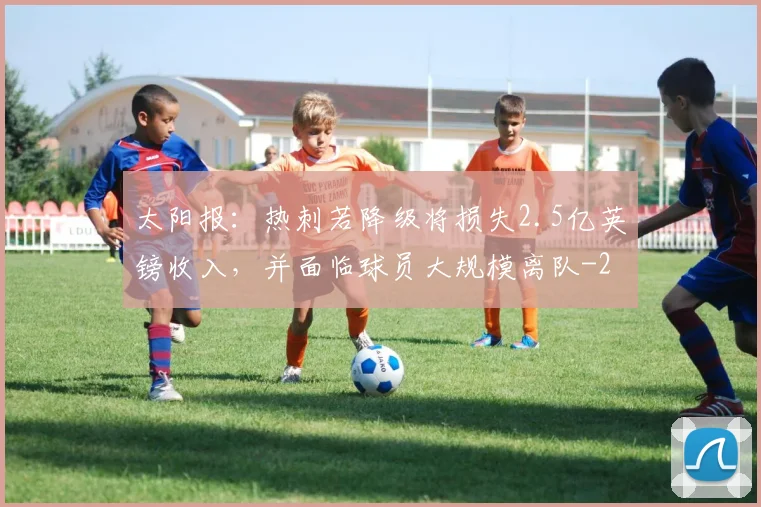 太阳报：热刺若降级将损失2.5亿英镑收入，并面临球员大规模离队