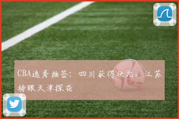 CBA选秀抽签：四川获得状元，江苏榜眼天津探花