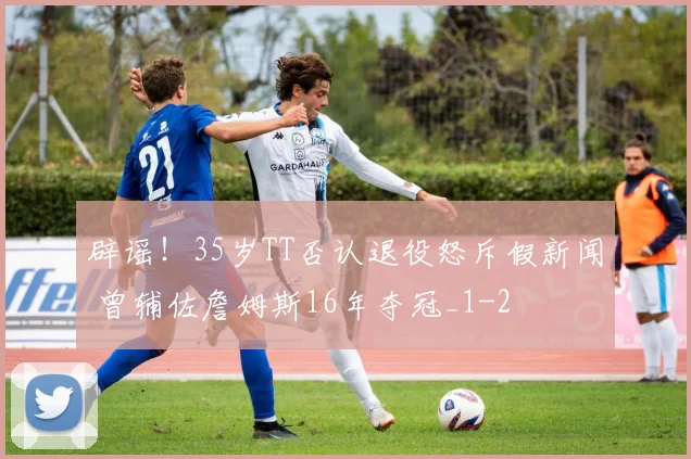 辟谣！35岁TT否认退役怒斥假新闻 曾辅佐詹姆斯16年夺冠_1