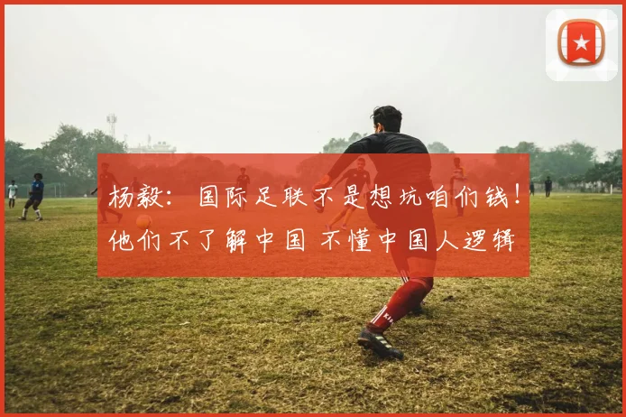 杨毅：国际足联不是想坑咱们钱！他们不了解中国 不懂中国人逻辑