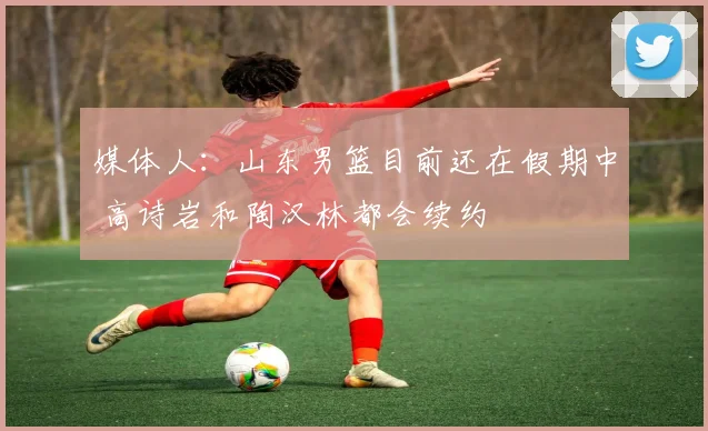媒体人：山东男篮目前还在假期中 高诗岩和陶汉林都会续约