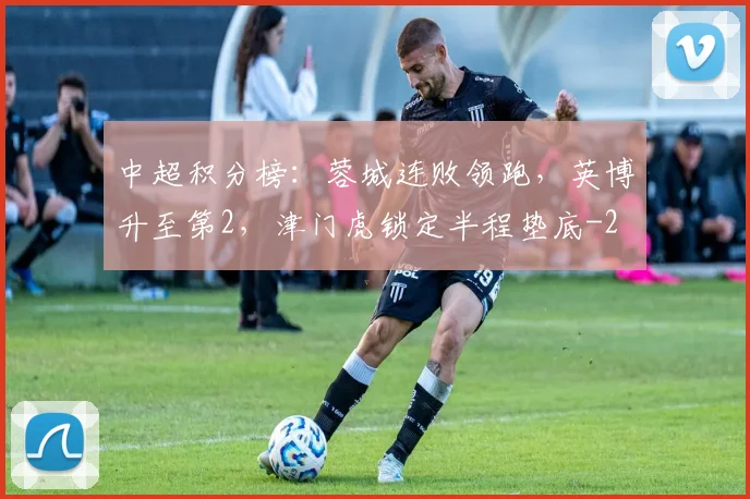 中超积分榜：蓉城连败领跑，英博升至第2，津门虎锁定半程垫底