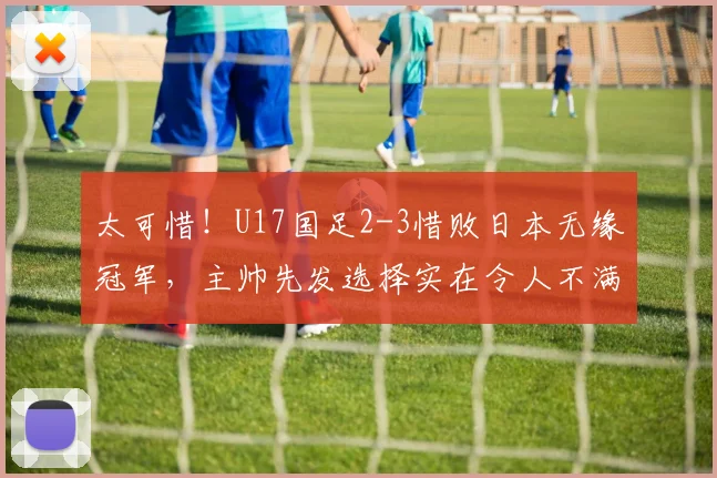 太可惜！U17国足2-3惜败日本无缘冠军，主帅先发选择实在令人不满