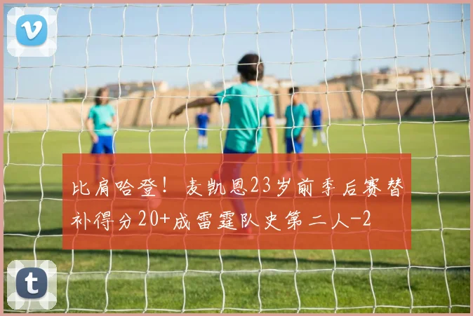 比肩哈登！麦凯恩23岁前季后赛替补得分20+成雷霆队史第二人
