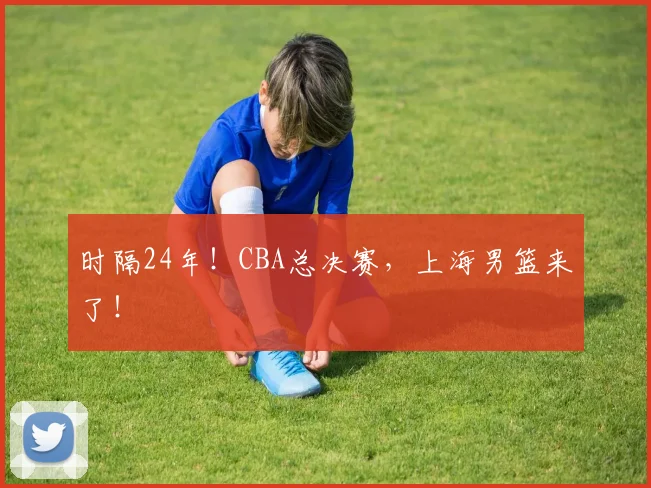 时隔24年！CBA总决赛，上海男篮来了！