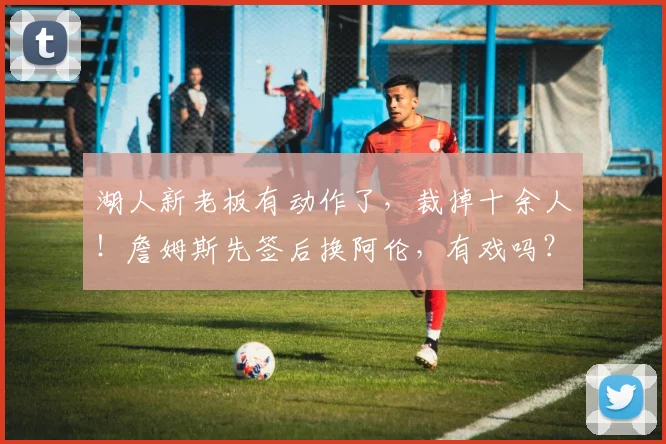 湖人新老板有动作了，裁掉十余人！詹姆斯先签后换阿伦，有戏吗？