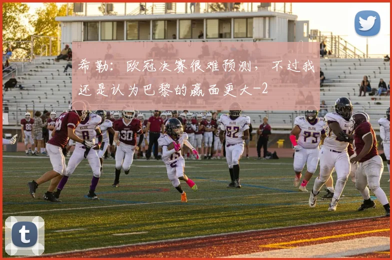 希勒：欧冠决赛很难预测，不过我还是认为巴黎的赢面更大