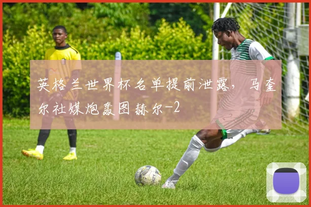 英格兰世界杯名单提前泄露，马奎尔社媒炮轰图赫尔