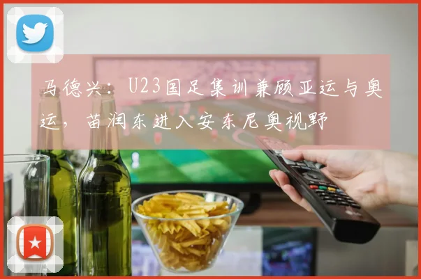 马德兴：U23国足集训兼顾亚运与奥运，苗润东进入安东尼奥视野