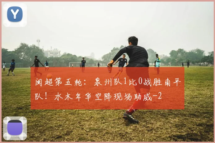 闽超第五轮：泉州队1比0战胜南平队！水木年华空降现场助威