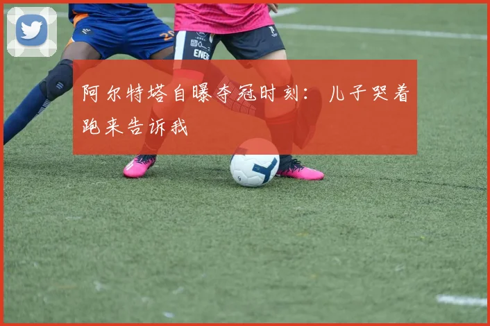 阿尔特塔自曝夺冠时刻：儿子哭着跑来告诉我