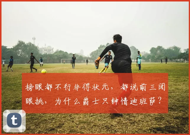 榜眼都不行非得状元，都说前三闭眼挑，为什么爵士只钟情迪班萨？