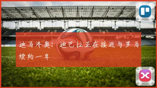 迪马济奥：迪巴拉正在接近与罗马续约一年