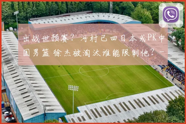 出战世预赛？河村已回日本或PK中国男篮 徐杰被淘汰谁能限制他？